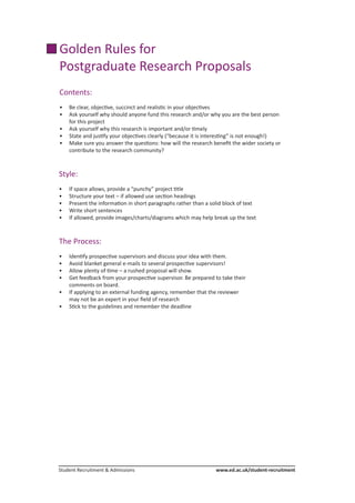 Student Recruitment & Admissions			 www.ed.ac.uk/student-recruitment
Golden Rules for
Postgraduate Research Proposals
Contents:
•	 Be clear, objective, succinct and realistic in your objectives
• 	 Ask yourself why should anyone fund this research and/or why you are the best person
	 for this project
•	 Ask yourself why this research is important and/or timely
•	 State and justify your objectives clearly (“because it is interesting” is not enough!)
•	 Make sure you answer the questions: how will the research benefit the wider society or 	
	 contribute to the research community?
Style:
•	 If space allows, provide a “punchy” project title
•	 Structure your text – if allowed use section headings
•	 Present the information in short paragraphs rather than a solid block of text
•	 Write short sentences
•	 If allowed, provide images/charts/diagrams which may help break up the text
The Process:
•	 Identify prospective supervisors and discuss your idea with them.
•	 Avoid blanket general e-mails to several prospective supervisors!
•	 Allow plenty of time – a rushed proposal will show.
•	 Get feedback from your prospective supervisor. Be prepared to take their
	 comments on board.
•	 If applying to an external funding agency, remember that the reviewer
	 may not be an expert in your field of research
•	 Stick to the guidelines and remember the deadline
 