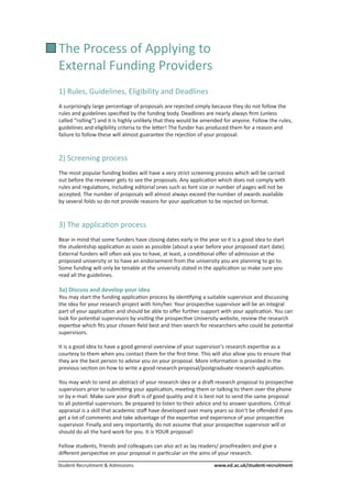 Student Recruitment & Admissions			 www.ed.ac.uk/student-recruitment
The Process of Applying to
External Funding Providers
1) Rules, Guidelines, Eligibility and Deadlines
A surprisingly large percentage of proposals are rejected simply because they do not follow the
rules and guidelines specified by the funding body. Deadlines are nearly always firm (unless
called “rolling”) and it is highly unlikely that they would be amended for anyone. Follow the rules,
guidelines and eligibility criteria to the letter! The funder has produced them for a reason and
failure to follow these will almost guarantee the rejection of your proposal.
2) Screening process
The most popular funding bodies will have a very strict screening process which will be carried
out before the reviewer gets to see the proposals. Any application which does not comply with
rules and regulations, including editorial ones such as font size or number of pages will not be
accepted. The number of proposals will almost always exceed the number of awards available
by several folds so do not provide reasons for your application to be rejected on format.
3) The application process
Bear in mind that some funders have closing dates early in the year so it is a good idea to start
the studentship application as soon as possible (about a year before your proposed start date).
External funders will often ask you to have, at least, a conditional offer of admission at the
proposed university or to have an endorsement from the university you are planning to go to.
Some funding will only be tenable at the university stated in the application so make sure you
read all the guidelines.
3a) Discuss and develop your idea
You may start the funding application process by identifying a suitable supervisor and discussing
the idea for your research project with him/her. Your prospective supervisor will be an integral
part of your application and should be able to offer further support with your application. You can
look for potential supervisors by visiting the prospective University website, review the research
expertise which fits your chosen field best and then search for researchers who could be potential
supervisors.
It is a good idea to have a good general overview of your supervisor’s research expertise as a
courtesy to them when you contact them for the first time. This will also allow you to ensure that
they are the best person to advise you on your proposal. More information is provided in the
previous section on how to write a good research proposal/postgraduate research application.
You may wish to send an abstract of your research idea or a draft research proposal to prospective
supervisors prior to submitting your application, meeting them or talking to them over the phone
or by e-mail. Make sure your draft is of good quality and it is best not to send the same proposal
to all potential supervisors. Be prepared to listen to their advice and to answer questions. Critical
appraisal is a skill that academic staff have developed over many years so don’t be offended if you
get a lot of comments and take advantage of the expertise and experience of your prospective
supervisor. Finally and very importantly, do not assume that your prospective supervisor will or
should do all the hard work for you. It is YOUR proposal!
Fellow students, friends and colleagues can also act as lay readers/ proofreaders and give a
different perspective on your proposal in particular on the aims of your research.
 