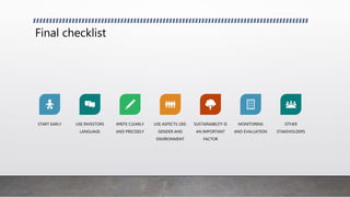 Final checklist
START EARLY USE INVESTORS
LANGUAGE
WRITE CLEARLY
AND PRECISELY
USE ASPECTS LIKE:
GENDER AND
ENVIRONMENT
SUSTAINABILITY IS
AN IMPORTANT
FACTOR
MONITORING
AND EVALUATION
OTHER
STAKEHOLDERS
 