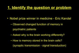 1. Identify the question or problem

• Nobel prize winner in medicine - Eric Kandel
  – Observed changed function of memory in
    psychiatric patients
  – Asked why is the brain working differently?

  – How is memory stored in the brain cells?
    (synaptic transmission - signal transduction)
 