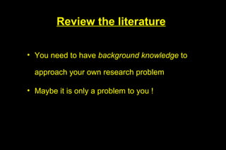 Review the literature

• You need to have background knowledge to

  approach your own research problem

• Maybe it is only a problem to you !
 