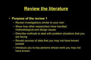Review the literature

• Purpose of the review 1
  – Reveal investigations similar to your own
  – Show how other researchers have handled
    methodological and design issues
  – Describe methods to deal with problem situations that you
    are facing
  – Reveal sources of data that you may not have known
    existed
  – Introduce you to key persons whose work you may not
    have known
 
