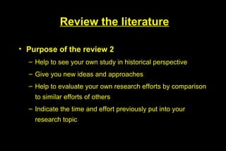 Review the literature

• Purpose of the review 2
  – Help to see your own study in historical perspective
  – Give you new ideas and approaches
  – Help to evaluate your own research efforts by comparison
    to similar efforts of others
  – Indicate the time and effort previously put into your
    research topic
 