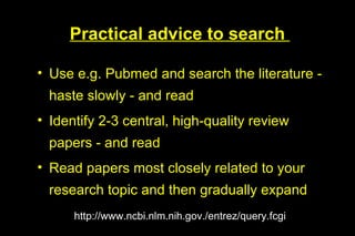 Practical advice to search

• Use e.g. Pubmed and search the literature -
  haste slowly - and read
• Identify 2-3 central, high-quality review
  papers - and read
• Read papers most closely related to your
  research topic and then gradually expand
      http://www.ncbi.nlm.nih.gov./entrez/query.fcgi
 