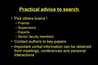 Practical advice to search
• Pick others brains !
  – Friends
  – Supervisors
  – Experts
  – Senior faculty members
• Contact authors to key-papers
• Important verbal information can be obtained
  from meetings, conferences and personal
  interactions
 