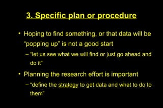 3. Specific plan or procedure

• Hoping to find something, or that data will be
 “popping up” is not a good start
  – “let us see what we will find or just go ahead and
    do it”
• Planning the research effort is important
  – “define the strategy to get data and what to do to
    them”
 