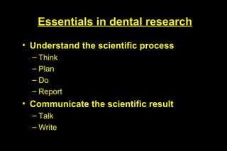 Essentials in dental research

• Understand the scientific process
  – Think
  – Plan
  – Do
  – Report
• Communicate the scientific result
  – Talk
  – Write
 