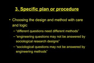 3. Specific plan or procedure

• Choosing the design and method with care
  and logic
  – “different questions need different methods”
  – “engineering questions may not be answered by
    sociological research designs”
  – “sociological questions may not be answered by
    engineering methods”
 