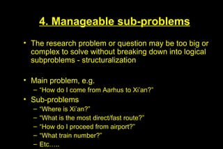 4. Manageable sub-problems
• The research problem or question may be too big or
  complex to solve without breaking down into logical
  subproblems - structuralization

• Main problem, e.g.
  – “How do I come from Aarhus to Xi’an?”
• Sub-problems
  –   “Where is Xi’an?”
  –   “What is the most direct/fast route?”
  –   “How do I proceed from airport?”
  –   “What train number?”
  –   Etc…..
 