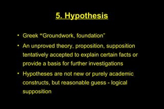 5. Hypothesis

• Greek “Groundwork, foundation”
• An unproved theory, proposition, supposition
  tentatively accepted to explain certain facts or
  provide a basis for further investigations
• Hypotheses are not new or purely academic
  constructs, but reasonable guess - logical
  supposition
 