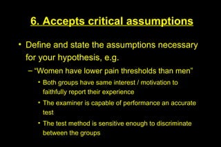 6. Accepts critical assumptions

• Define and state the assumptions necessary
  for your hypothesis, e.g.
  – “Women have lower pain thresholds than men”
    • Both groups have same interest / motivation to
      faithfully report their experience
    • The examiner is capable of performance an accurate
      test
    • The test method is sensitive enough to discriminate
      between the groups
 