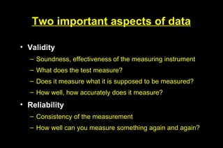 Two important aspects of data

• Validity
  – Soundness, effectiveness of the measuring instrument
  – What does the test measure?
  – Does it measure what it is supposed to be measured?
  – How well, how accurately does it measure?
• Reliability
  – Consistency of the measurement
  – How well can you measure something again and again?
 