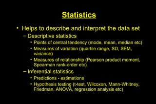Statistics
• Helps to describe and interpret the data set
  – Descriptive statistics
     • Points of central tendency (mode, mean, median etc)
     • Measures of variation (quartile range, SD, SEM,
       variance)
     • Measures of relationship (Pearson product moment,
       Spearman rank-order etc)
  – Inferential statistics
     • Predictions - estimations
     • Hypothesis testing (t-test, Wilcoxon, Mann-Whitney,
       Friedman, ANOVA, regression analysis etc)
 