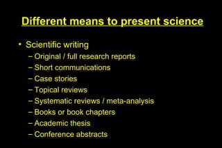 Different means to present science

• Scientific writing
  – Original / full research reports
  – Short communications
  – Case stories
  – Topical reviews
  – Systematic reviews / meta-analysis
  – Books or book chapters
  – Academic thesis
  – Conference abstracts
 