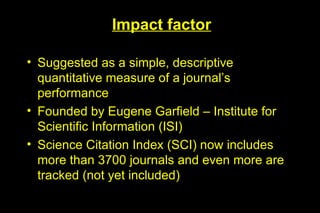 Impact factor

• Suggested as a simple, descriptive
  quantitative measure of a journal’s
  performance
• Founded by Eugene Garfield – Institute for
  Scientific Information (ISI)
• Science Citation Index (SCI) now includes
  more than 3700 journals and even more are
  tracked (not yet included)
 