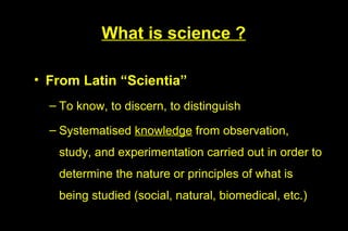 What is science ?

• From Latin “Scientia”
  – To know, to discern, to distinguish

  – Systematised knowledge from observation,
   study, and experimentation carried out in order to
   determine the nature or principles of what is
   being studied (social, natural, biomedical, etc.)
 