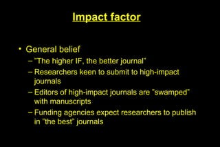 Impact factor

• General belief
  – ”The higher IF, the better journal”
  – Researchers keen to submit to high-impact
    journals
  – Editors of high-impact journals are ”swamped”
    with manuscripts
  – Funding agencies expect researchers to publish
    in ”the best” journals
 