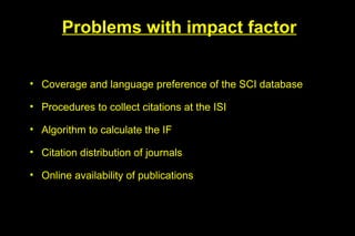 Problems with impact factor


• Coverage and language preference of the SCI database

• Procedures to collect citations at the ISI

• Algorithm to calculate the IF

• Citation distribution of journals

• Online availability of publications
 