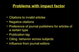 Problems with impact factor

• Citations to invalid articles
• Negative citations
• Preference of journal publishers for articles of
  a certain type
• Publication lag
• Citing behavior across subjects
• Influence from journal editors
 