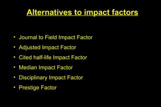 Alternatives to impact factors


• Journal to Field Impact Factor
• Adjusted Impact Factor
• Cited half-life Impact Factor
• Median Impact Factor
• Disciplinary Impact Factor
• Prestige Factor
 