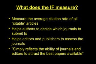 What does the IF measure?

• Measure the average citation rate of all
  ”citable” articles
• Helps authors to decide which journals to
  submit to
• Helps editors and publishers to assess the
  journals
• ”Simply reflects the ability of journals and
  editors to attract the best papers available”
 