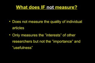 What does IF not measure?

• Does not measure the quality of individual
 articles
• Only measures the ”interests” of other
 researchers but not the ”importance” and
 ”usefulness”
 