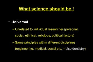 What science should be !

• Universal
  – Unrelated to individual researcher (personal,
   social, ethnical, religious, political factors)

  – Same principles within different disciplines
   (engineering, medical, social etc. – also dentistry)
 