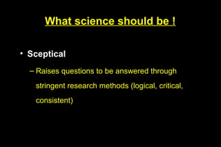 What science should be !

• Sceptical
  – Raises questions to be answered through
   stringent research methods (logical, critical,
   consistent)
 