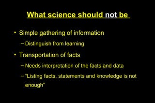 What science should not be

• Simple gathering of information
  – Distinguish from learning

• Transportation of facts
  – Needs interpretation of the facts and data
  – “Listing facts, statements and knowledge is not
    enough”
 