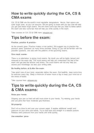 How to write quickly during the CA, CS &
CMA exams
CA, CS & CMA are the world’s most reputable designations. Hence, their exams are
quite tough ones, as you can assume. We are going to share with you tips that will help
you get past these tough exams. We will share some tips that you need to follow before
the exam and also some tips that will help you write quickly in the exam.
Take courses on CA, CS & CMA here: edugyan.org
Tips before the exam:
Practice, practice & practice-
As the proverb goes- Practice makes a man perfect. We suggest you to practice the
previous years’ questions as many times possible. Doing so, you will be familiar with the
possible questions, and also with the patterns of the upcoming exams.
Give mock exams-
There is no alternative to giving mock exams. No doubt you will be highly tensed and
stressed on the exam day. The mock exams will help you understand the feel of the
exam and get past the tension and stress. The mock exams will not only help you
assess your knowledge but also your writing skills.
Be healthy before, at & after the exam-
Take good care of your body; especially before the exam. Eat healthily, keep some time
for exercise every day. Sleep a minimum of seven hours a day to keep your mind out of
the stress of books.
Take courses here: edugyan.org
Tips to write quickly during the CA, CS
& CMA exams:
Relax your hands-
Gripping your pen so hard will add more strain to your hands. Try relaxing your hands
and use pens that have moderate grip thickness.
Sit properly-
Don’t sit so close to and over your answer paper. It applies additional weight and
pressure on your arms and hands. Try to seat back and straight in a relaxed posture.
Release extra pressure from your hands and write quickly.
Use smoother pens-
 