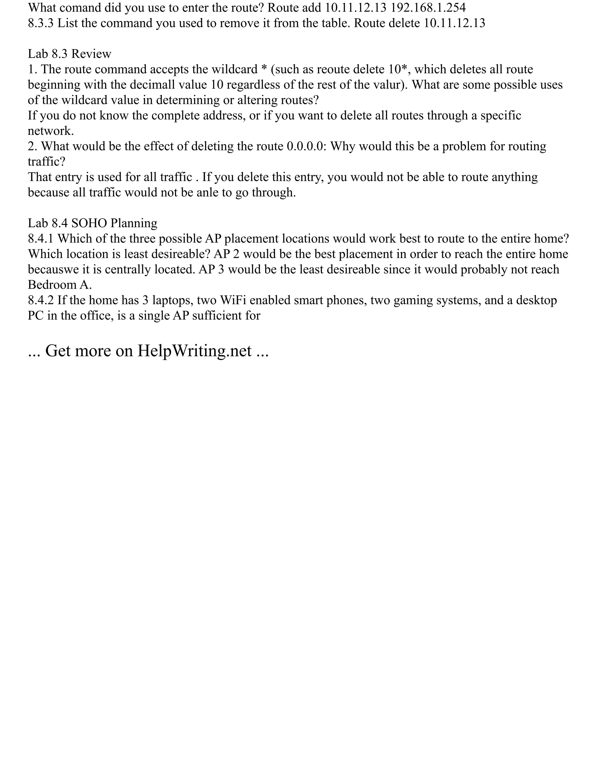 What comand did you use to enter the route? Route add 10.11.12.13 192.168.1.254
8.3.3 List the command you used to remove it from the table. Route delete 10.11.12.13
Lab 8.3 Review
1. The route command accepts the wildcard * (such as reoute delete 10*, which deletes all route
beginning with the decimall value 10 regardless of the rest of the valur). What are some possible uses
of the wildcard value in determining or altering routes?
If you do not know the complete address, or if you want to delete all routes through a specific
network.
2. What would be the effect of deleting the route 0.0.0.0: Why would this be a problem for routing
traffic?
That entry is used for all traffic . If you delete this entry, you would not be able to route anything
because all traffic would not be anle to go through.
Lab 8.4 SOHO Planning
8.4.1 Which of the three possible AP placement locations would work best to route to the entire home?
Which location is least desireable? AP 2 would be the best placement in order to reach the entire home
becauswe it is centrally located. AP 3 would be the least desireable since it would probably not reach
Bedroom A.
8.4.2 If the home has 3 laptops, two WiFi enabled smart phones, two gaming systems, and a desktop
PC in the office, is a single AP sufficient for
... Get more on HelpWriting.net ...
 