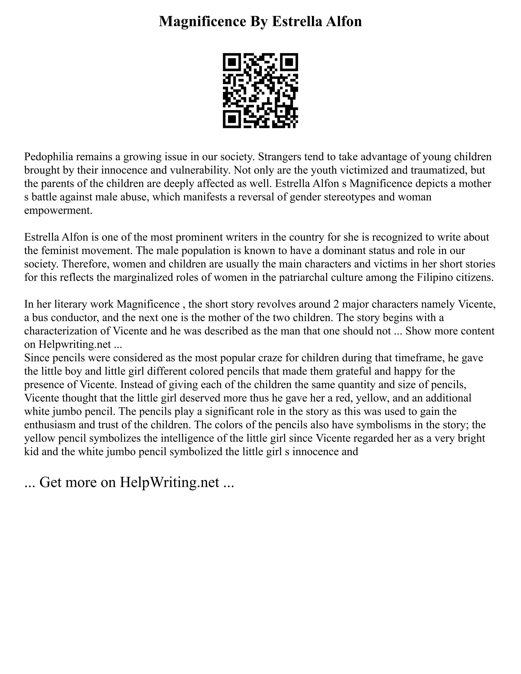 Magnificence By Estrella Alfon
Pedophilia remains a growing issue in our society. Strangers tend to take advantage of young children
brought by their innocence and vulnerability. Not only are the youth victimized and traumatized, but
the parents of the children are deeply affected as well. Estrella Alfon s Magnificence depicts a mother
s battle against male abuse, which manifests a reversal of gender stereotypes and woman
empowerment.
Estrella Alfon is one of the most prominent writers in the country for she is recognized to write about
the feminist movement. The male population is known to have a dominant status and role in our
society. Therefore, women and children are usually the main characters and victims in her short stories
for this reflects the marginalized roles of women in the patriarchal culture among the Filipino citizens.
In her literary work Magnificence , the short story revolves around 2 major characters namely Vicente,
a bus conductor, and the next one is the mother of the two children. The story begins with a
characterization of Vicente and he was described as the man that one should not ... Show more content
on Helpwriting.net ...
Since pencils were considered as the most popular craze for children during that timeframe, he gave
the little boy and little girl different colored pencils that made them grateful and happy for the
presence of Vicente. Instead of giving each of the children the same quantity and size of pencils,
Vicente thought that the little girl deserved more thus he gave her a red, yellow, and an additional
white jumbo pencil. The pencils play a significant role in the story as this was used to gain the
enthusiasm and trust of the children. The colors of the pencils also have symbolisms in the story; the
yellow pencil symbolizes the intelligence of the little girl since Vicente regarded her as a very bright
kid and the white jumbo pencil symbolized the little girl s innocence and
... Get more on HelpWriting.net ...
 