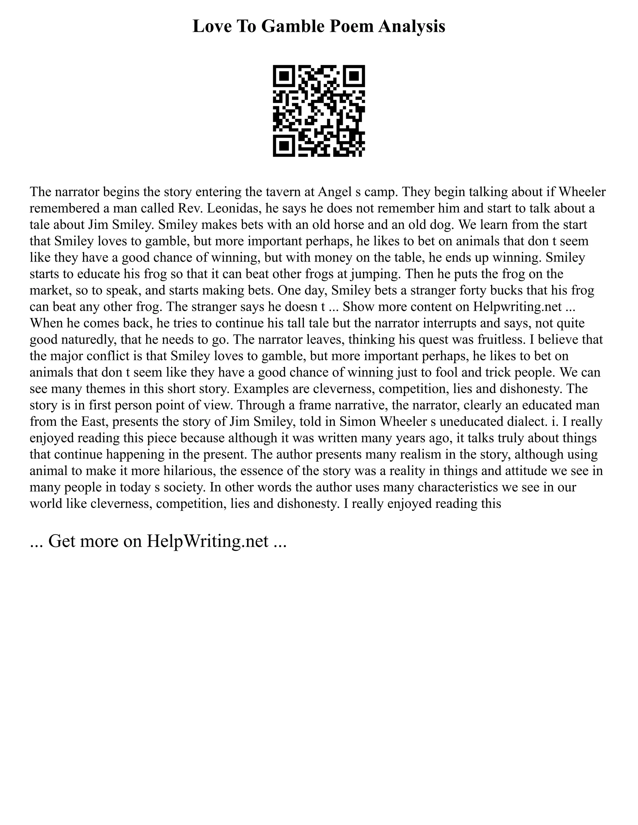 Love To Gamble Poem Analysis
The narrator begins the story entering the tavern at Angel s camp. They begin talking about if Wheeler
remembered a man called Rev. Leonidas, he says he does not remember him and start to talk about a
tale about Jim Smiley. Smiley makes bets with an old horse and an old dog. We learn from the start
that Smiley loves to gamble, but more important perhaps, he likes to bet on animals that don t seem
like they have a good chance of winning, but with money on the table, he ends up winning. Smiley
starts to educate his frog so that it can beat other frogs at jumping. Then he puts the frog on the
market, so to speak, and starts making bets. One day, Smiley bets a stranger forty bucks that his frog
can beat any other frog. The stranger says he doesn t ... Show more content on Helpwriting.net ...
When he comes back, he tries to continue his tall tale but the narrator interrupts and says, not quite
good naturedly, that he needs to go. The narrator leaves, thinking his quest was fruitless. I believe that
the major conflict is that Smiley loves to gamble, but more important perhaps, he likes to bet on
animals that don t seem like they have a good chance of winning just to fool and trick people. We can
see many themes in this short story. Examples are cleverness, competition, lies and dishonesty. The
story is in first person point of view. Through a frame narrative, the narrator, clearly an educated man
from the East, presents the story of Jim Smiley, told in Simon Wheeler s uneducated dialect. i. I really
enjoyed reading this piece because although it was written many years ago, it talks truly about things
that continue happening in the present. The author presents many realism in the story, although using
animal to make it more hilarious, the essence of the story was a reality in things and attitude we see in
many people in today s society. In other words the author uses many characteristics we see in our
world like cleverness, competition, lies and dishonesty. I really enjoyed reading this
... Get more on HelpWriting.net ...
 