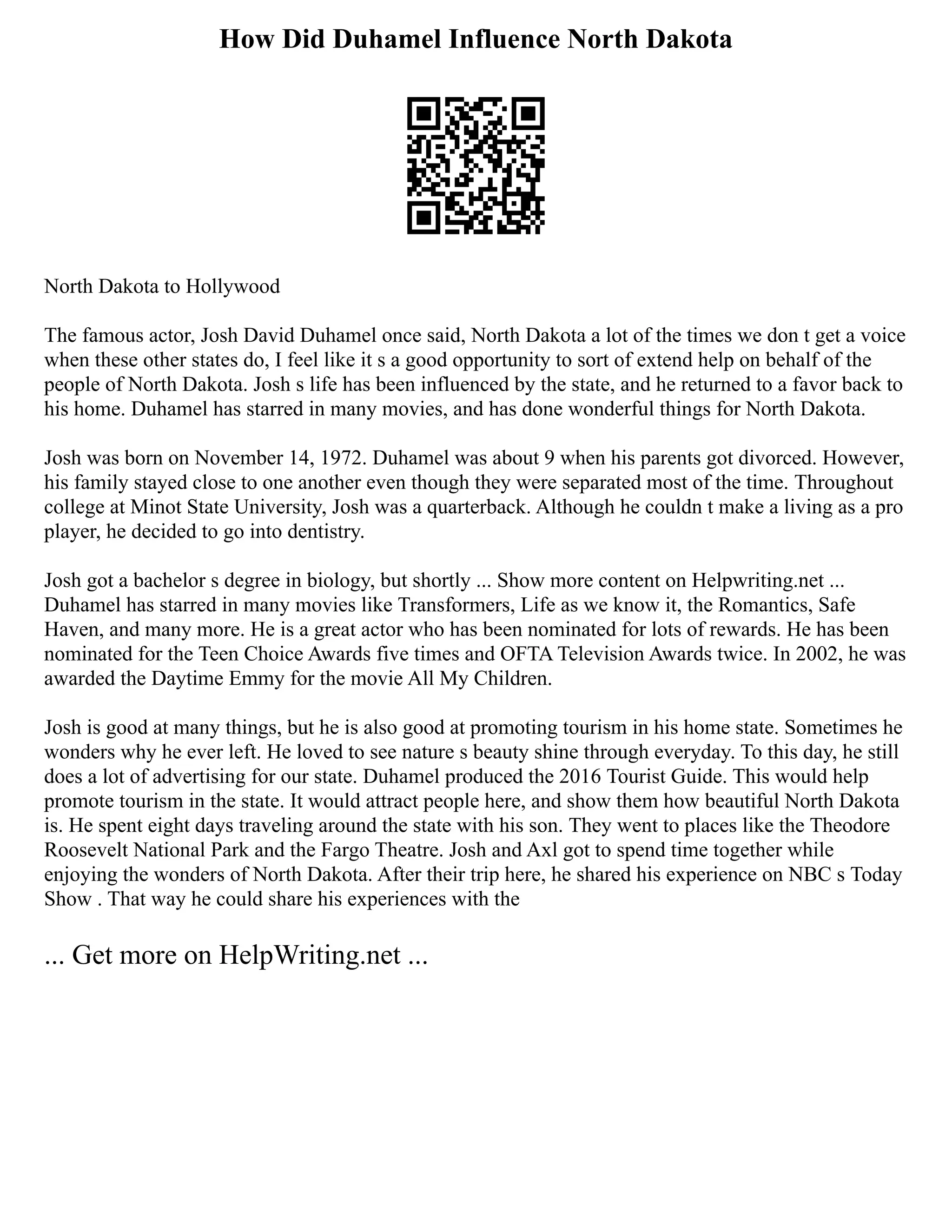 How Did Duhamel Influence North Dakota
North Dakota to Hollywood
The famous actor, Josh David Duhamel once said, North Dakota a lot of the times we don t get a voice
when these other states do, I feel like it s a good opportunity to sort of extend help on behalf of the
people of North Dakota. Josh s life has been influenced by the state, and he returned to a favor back to
his home. Duhamel has starred in many movies, and has done wonderful things for North Dakota.
Josh was born on November 14, 1972. Duhamel was about 9 when his parents got divorced. However,
his family stayed close to one another even though they were separated most of the time. Throughout
college at Minot State University, Josh was a quarterback. Although he couldn t make a living as a pro
player, he decided to go into dentistry.
Josh got a bachelor s degree in biology, but shortly ... Show more content on Helpwriting.net ...
Duhamel has starred in many movies like Transformers, Life as we know it, the Romantics, Safe
Haven, and many more. He is a great actor who has been nominated for lots of rewards. He has been
nominated for the Teen Choice Awards five times and OFTA Television Awards twice. In 2002, he was
awarded the Daytime Emmy for the movie All My Children.
Josh is good at many things, but he is also good at promoting tourism in his home state. Sometimes he
wonders why he ever left. He loved to see nature s beauty shine through everyday. To this day, he still
does a lot of advertising for our state. Duhamel produced the 2016 Tourist Guide. This would help
promote tourism in the state. It would attract people here, and show them how beautiful North Dakota
is. He spent eight days traveling around the state with his son. They went to places like the Theodore
Roosevelt National Park and the Fargo Theatre. Josh and Axl got to spend time together while
enjoying the wonders of North Dakota. After their trip here, he shared his experience on NBC s Today
Show . That way he could share his experiences with the
... Get more on HelpWriting.net ...
 