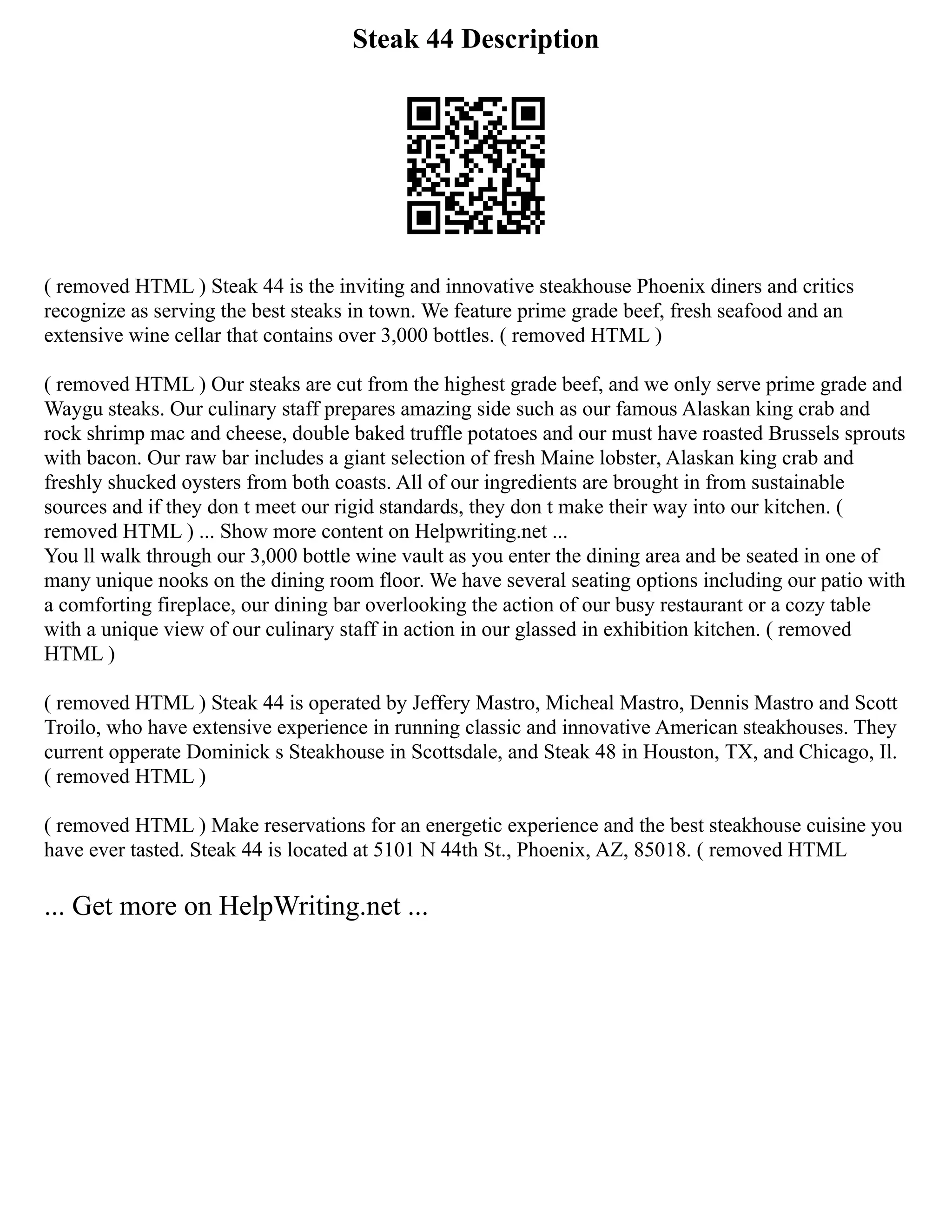 Steak 44 Description
( removed HTML ) Steak 44 is the inviting and innovative steakhouse Phoenix diners and critics
recognize as serving the best steaks in town. We feature prime grade beef, fresh seafood and an
extensive wine cellar that contains over 3,000 bottles. ( removed HTML )
( removed HTML ) Our steaks are cut from the highest grade beef, and we only serve prime grade and
Waygu steaks. Our culinary staff prepares amazing side such as our famous Alaskan king crab and
rock shrimp mac and cheese, double baked truffle potatoes and our must have roasted Brussels sprouts
with bacon. Our raw bar includes a giant selection of fresh Maine lobster, Alaskan king crab and
freshly shucked oysters from both coasts. All of our ingredients are brought in from sustainable
sources and if they don t meet our rigid standards, they don t make their way into our kitchen. (
removed HTML ) ... Show more content on Helpwriting.net ...
You ll walk through our 3,000 bottle wine vault as you enter the dining area and be seated in one of
many unique nooks on the dining room floor. We have several seating options including our patio with
a comforting fireplace, our dining bar overlooking the action of our busy restaurant or a cozy table
with a unique view of our culinary staff in action in our glassed in exhibition kitchen. ( removed
HTML )
( removed HTML ) Steak 44 is operated by Jeffery Mastro, Micheal Mastro, Dennis Mastro and Scott
Troilo, who have extensive experience in running classic and innovative American steakhouses. They
current opperate Dominick s Steakhouse in Scottsdale, and Steak 48 in Houston, TX, and Chicago, Il.
( removed HTML )
( removed HTML ) Make reservations for an energetic experience and the best steakhouse cuisine you
have ever tasted. Steak 44 is located at 5101 N 44th St., Phoenix, AZ, 85018. ( removed HTML
... Get more on HelpWriting.net ...
 