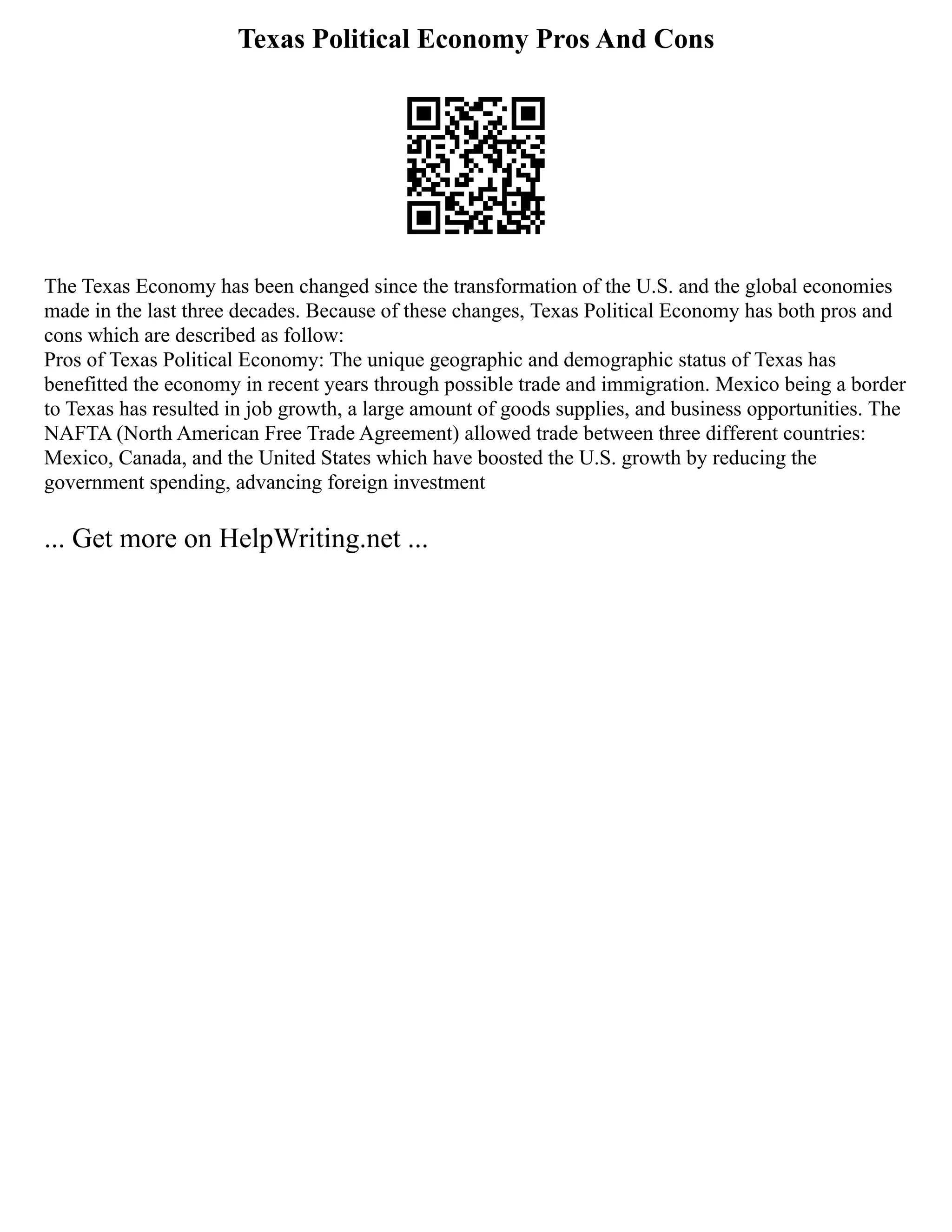Texas Political Economy Pros And Cons
The Texas Economy has been changed since the transformation of the U.S. and the global economies
made in the last three decades. Because of these changes, Texas Political Economy has both pros and
cons which are described as follow:
Pros of Texas Political Economy: The unique geographic and demographic status of Texas has
benefitted the economy in recent years through possible trade and immigration. Mexico being a border
to Texas has resulted in job growth, a large amount of goods supplies, and business opportunities. The
NAFTA (North American Free Trade Agreement) allowed trade between three different countries:
Mexico, Canada, and the United States which have boosted the U.S. growth by reducing the
government spending, advancing foreign investment
... Get more on HelpWriting.net ...
 