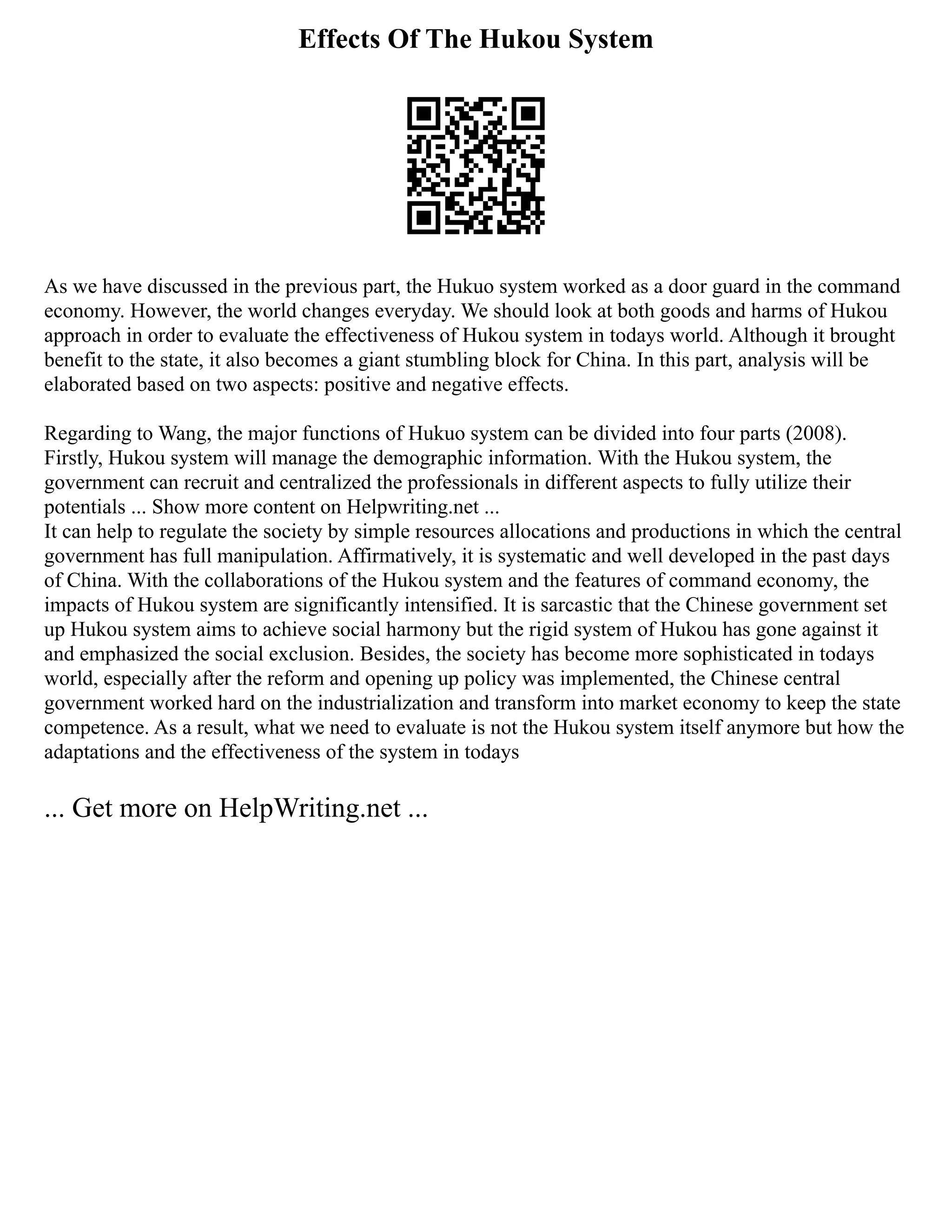Effects Of The Hukou System
As we have discussed in the previous part, the Hukuo system worked as a door guard in the command
economy. However, the world changes everyday. We should look at both goods and harms of Hukou
approach in order to evaluate the effectiveness of Hukou system in todays world. Although it brought
benefit to the state, it also becomes a giant stumbling block for China. In this part, analysis will be
elaborated based on two aspects: positive and negative effects.
Regarding to Wang, the major functions of Hukuo system can be divided into four parts (2008).
Firstly, Hukou system will manage the demographic information. With the Hukou system, the
government can recruit and centralized the professionals in different aspects to fully utilize their
potentials ... Show more content on Helpwriting.net ...
It can help to regulate the society by simple resources allocations and productions in which the central
government has full manipulation. Affirmatively, it is systematic and well developed in the past days
of China. With the collaborations of the Hukou system and the features of command economy, the
impacts of Hukou system are significantly intensified. It is sarcastic that the Chinese government set
up Hukou system aims to achieve social harmony but the rigid system of Hukou has gone against it
and emphasized the social exclusion. Besides, the society has become more sophisticated in todays
world, especially after the reform and opening up policy was implemented, the Chinese central
government worked hard on the industrialization and transform into market economy to keep the state
competence. As a result, what we need to evaluate is not the Hukou system itself anymore but how the
adaptations and the effectiveness of the system in todays
... Get more on HelpWriting.net ...
 