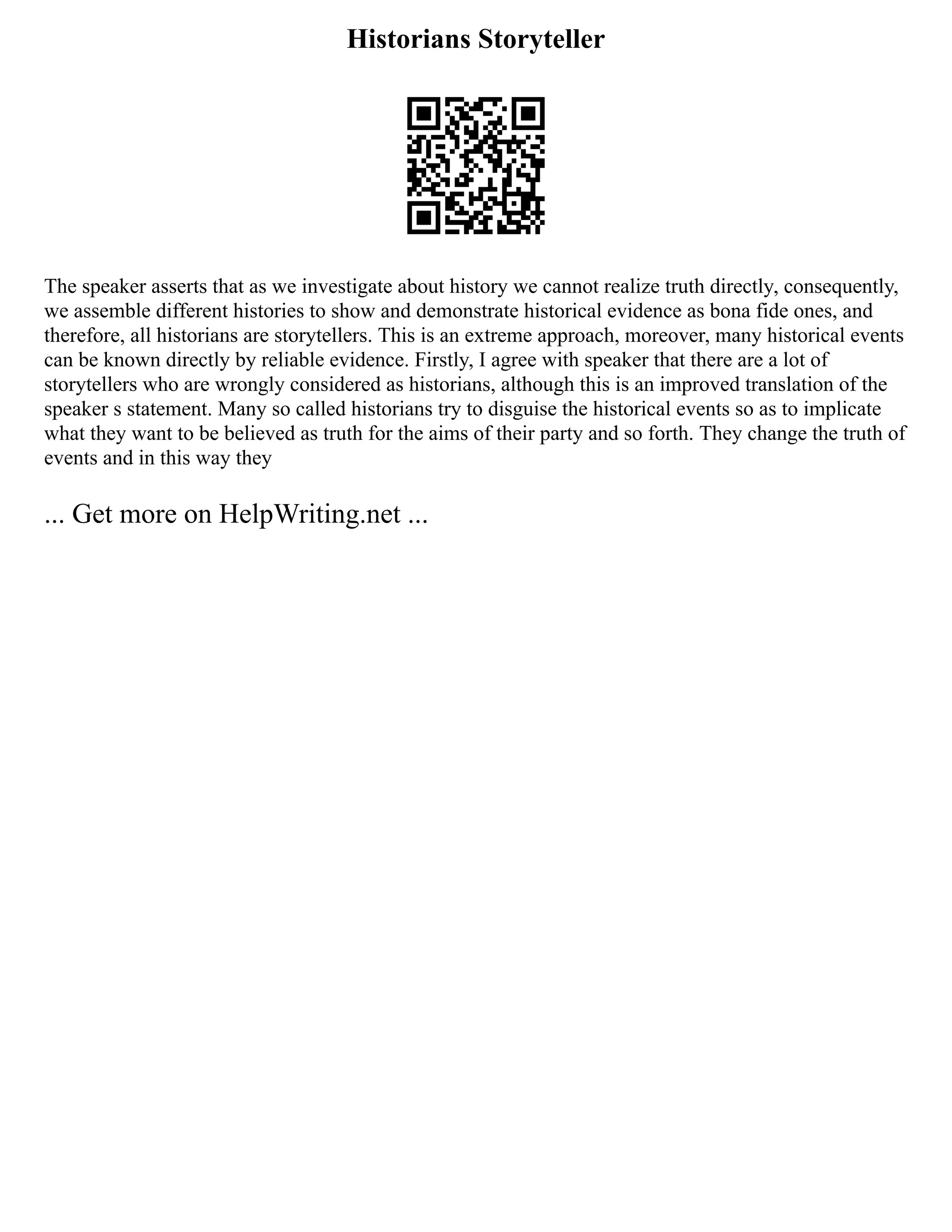 Historians Storyteller
The speaker asserts that as we investigate about history we cannot realize truth directly, consequently,
we assemble different histories to show and demonstrate historical evidence as bona fide ones, and
therefore, all historians are storytellers. This is an extreme approach, moreover, many historical events
can be known directly by reliable evidence. Firstly, I agree with speaker that there are a lot of
storytellers who are wrongly considered as historians, although this is an improved translation of the
speaker s statement. Many so called historians try to disguise the historical events so as to implicate
what they want to be believed as truth for the aims of their party and so forth. They change the truth of
events and in this way they
... Get more on HelpWriting.net ...
 