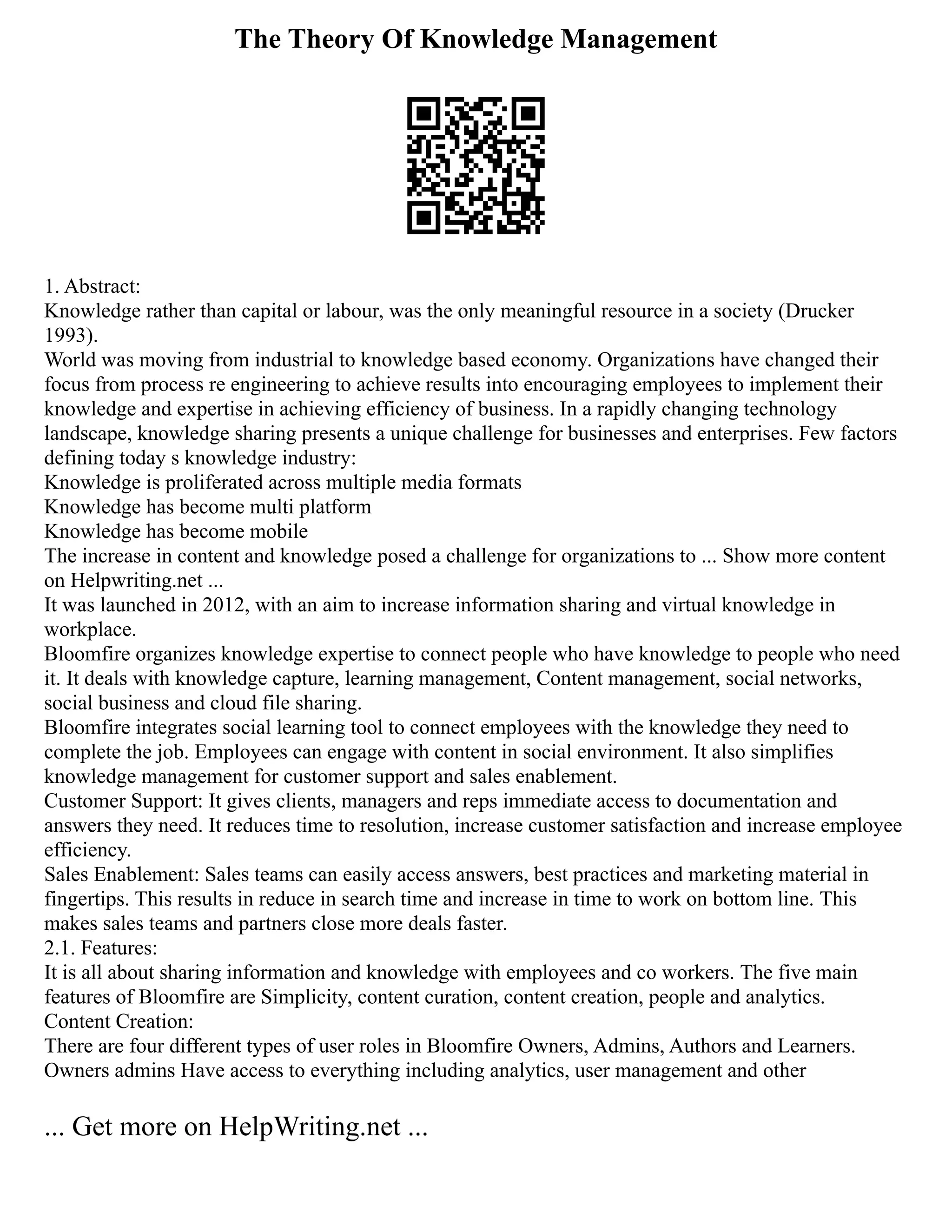 The Theory Of Knowledge Management
1. Abstract:
Knowledge rather than capital or labour, was the only meaningful resource in a society (Drucker
1993).
World was moving from industrial to knowledge based economy. Organizations have changed their
focus from process re engineering to achieve results into encouraging employees to implement their
knowledge and expertise in achieving efficiency of business. In a rapidly changing technology
landscape, knowledge sharing presents a unique challenge for businesses and enterprises. Few factors
defining today s knowledge industry:
Knowledge is proliferated across multiple media formats
Knowledge has become multi platform
Knowledge has become mobile
The increase in content and knowledge posed a challenge for organizations to ... Show more content
on Helpwriting.net ...
It was launched in 2012, with an aim to increase information sharing and virtual knowledge in
workplace.
Bloomfire organizes knowledge expertise to connect people who have knowledge to people who need
it. It deals with knowledge capture, learning management, Content management, social networks,
social business and cloud file sharing.
Bloomfire integrates social learning tool to connect employees with the knowledge they need to
complete the job. Employees can engage with content in social environment. It also simplifies
knowledge management for customer support and sales enablement.
Customer Support: It gives clients, managers and reps immediate access to documentation and
answers they need. It reduces time to resolution, increase customer satisfaction and increase employee
efficiency.
Sales Enablement: Sales teams can easily access answers, best practices and marketing material in
fingertips. This results in reduce in search time and increase in time to work on bottom line. This
makes sales teams and partners close more deals faster.
2.1. Features:
It is all about sharing information and knowledge with employees and co workers. The five main
features of Bloomfire are Simplicity, content curation, content creation, people and analytics.
Content Creation:
There are four different types of user roles in Bloomfire Owners, Admins, Authors and Learners.
Owners admins Have access to everything including analytics, user management and other
... Get more on HelpWriting.net ...
 