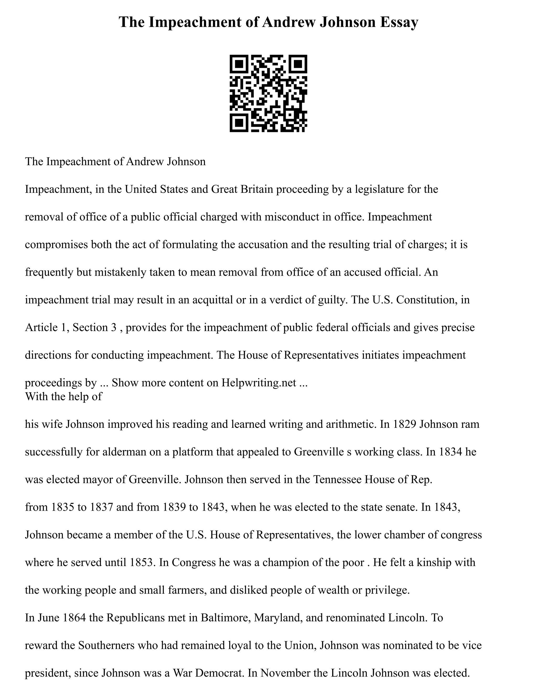 The Impeachment of Andrew Johnson Essay
The Impeachment of Andrew Johnson
Impeachment, in the United States and Great Britain proceeding by a legislature for the
removal of office of a public official charged with misconduct in office. Impeachment
compromises both the act of formulating the accusation and the resulting trial of charges; it is
frequently but mistakenly taken to mean removal from office of an accused official. An
impeachment trial may result in an acquittal or in a verdict of guilty. The U.S. Constitution, in
Article 1, Section 3 , provides for the impeachment of public federal officials and gives precise
directions for conducting impeachment. The House of Representatives initiates impeachment
proceedings by ... Show more content on Helpwriting.net ...
With the help of
his wife Johnson improved his reading and learned writing and arithmetic. In 1829 Johnson ram
successfully for alderman on a platform that appealed to Greenville s working class. In 1834 he
was elected mayor of Greenville. Johnson then served in the Tennessee House of Rep.
from 1835 to 1837 and from 1839 to 1843, when he was elected to the state senate. In 1843,
Johnson became a member of the U.S. House of Representatives, the lower chamber of congress
where he served until 1853. In Congress he was a champion of the poor . He felt a kinship with
the working people and small farmers, and disliked people of wealth or privilege.
In June 1864 the Republicans met in Baltimore, Maryland, and renominated Lincoln. To
reward the Southerners who had remained loyal to the Union, Johnson was nominated to be vice
president, since Johnson was a War Democrat. In November the Lincoln Johnson was elected.
 