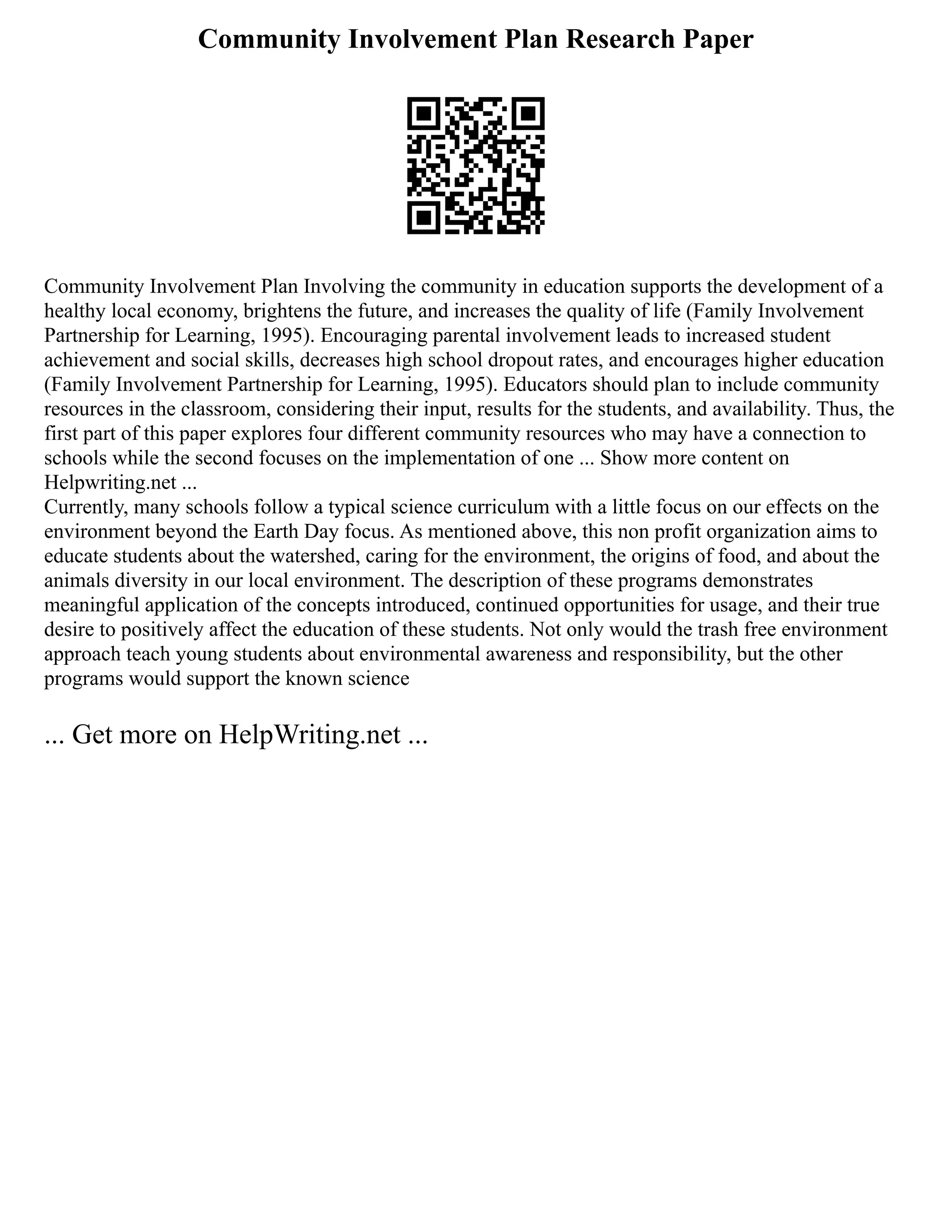 Community Involvement Plan Research Paper
Community Involvement Plan Involving the community in education supports the development of a
healthy local economy, brightens the future, and increases the quality of life (Family Involvement
Partnership for Learning, 1995). Encouraging parental involvement leads to increased student
achievement and social skills, decreases high school dropout rates, and encourages higher education
(Family Involvement Partnership for Learning, 1995). Educators should plan to include community
resources in the classroom, considering their input, results for the students, and availability. Thus, the
first part of this paper explores four different community resources who may have a connection to
schools while the second focuses on the implementation of one ... Show more content on
Helpwriting.net ...
Currently, many schools follow a typical science curriculum with a little focus on our effects on the
environment beyond the Earth Day focus. As mentioned above, this non profit organization aims to
educate students about the watershed, caring for the environment, the origins of food, and about the
animals diversity in our local environment. The description of these programs demonstrates
meaningful application of the concepts introduced, continued opportunities for usage, and their true
desire to positively affect the education of these students. Not only would the trash free environment
approach teach young students about environmental awareness and responsibility, but the other
programs would support the known science
... Get more on HelpWriting.net ...
 