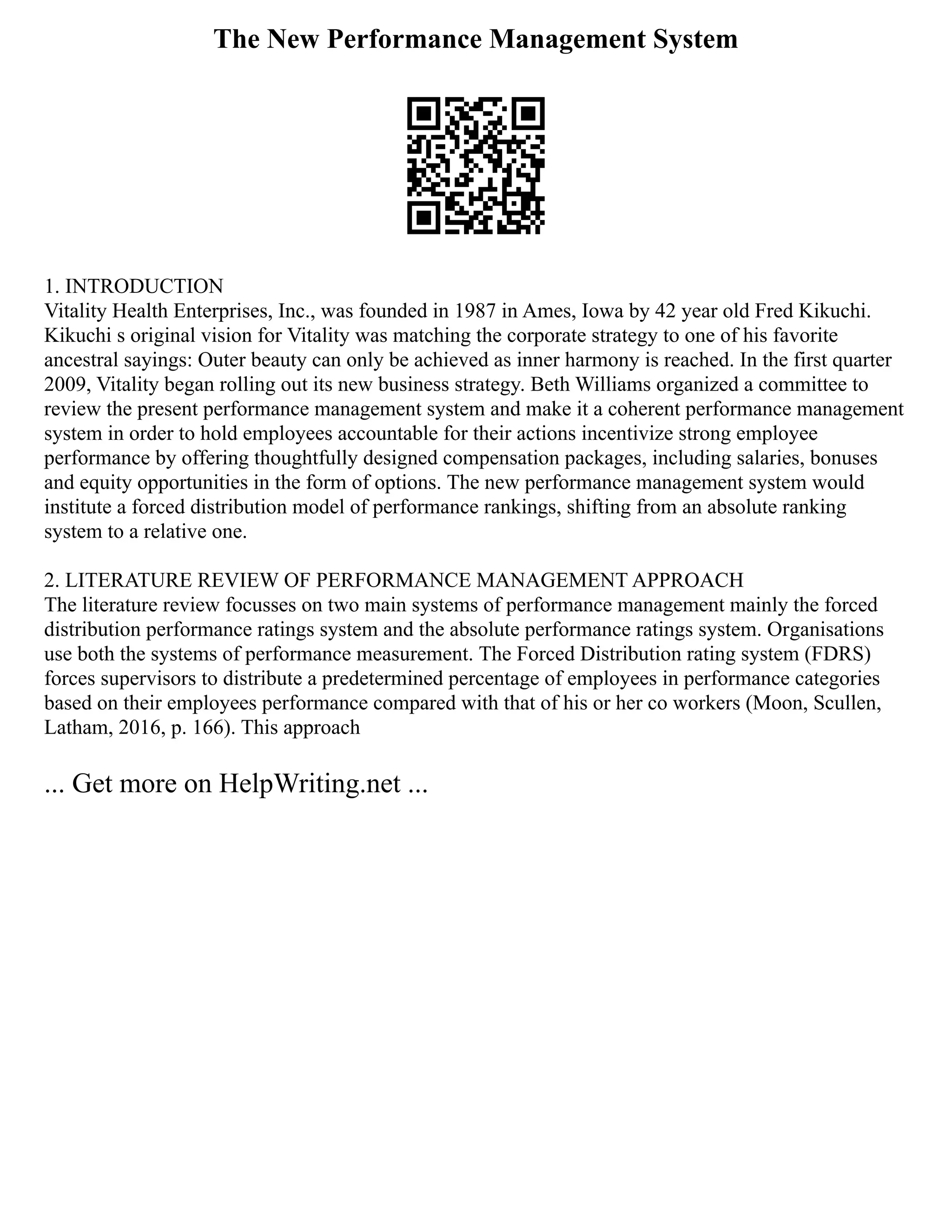 The New Performance Management System
1. INTRODUCTION
Vitality Health Enterprises, Inc., was founded in 1987 in Ames, Iowa by 42 year old Fred Kikuchi.
Kikuchi s original vision for Vitality was matching the corporate strategy to one of his favorite
ancestral sayings: Outer beauty can only be achieved as inner harmony is reached. In the first quarter
2009, Vitality began rolling out its new business strategy. Beth Williams organized a committee to
review the present performance management system and make it a coherent performance management
system in order to hold employees accountable for their actions incentivize strong employee
performance by offering thoughtfully designed compensation packages, including salaries, bonuses
and equity opportunities in the form of options. The new performance management system would
institute a forced distribution model of performance rankings, shifting from an absolute ranking
system to a relative one.
2. LITERATURE REVIEW OF PERFORMANCE MANAGEMENT APPROACH
The literature review focusses on two main systems of performance management mainly the forced
distribution performance ratings system and the absolute performance ratings system. Organisations
use both the systems of performance measurement. The Forced Distribution rating system (FDRS)
forces supervisors to distribute a predetermined percentage of employees in performance categories
based on their employees performance compared with that of his or her co workers (Moon, Scullen,
Latham, 2016, p. 166). This approach
... Get more on HelpWriting.net ...
 