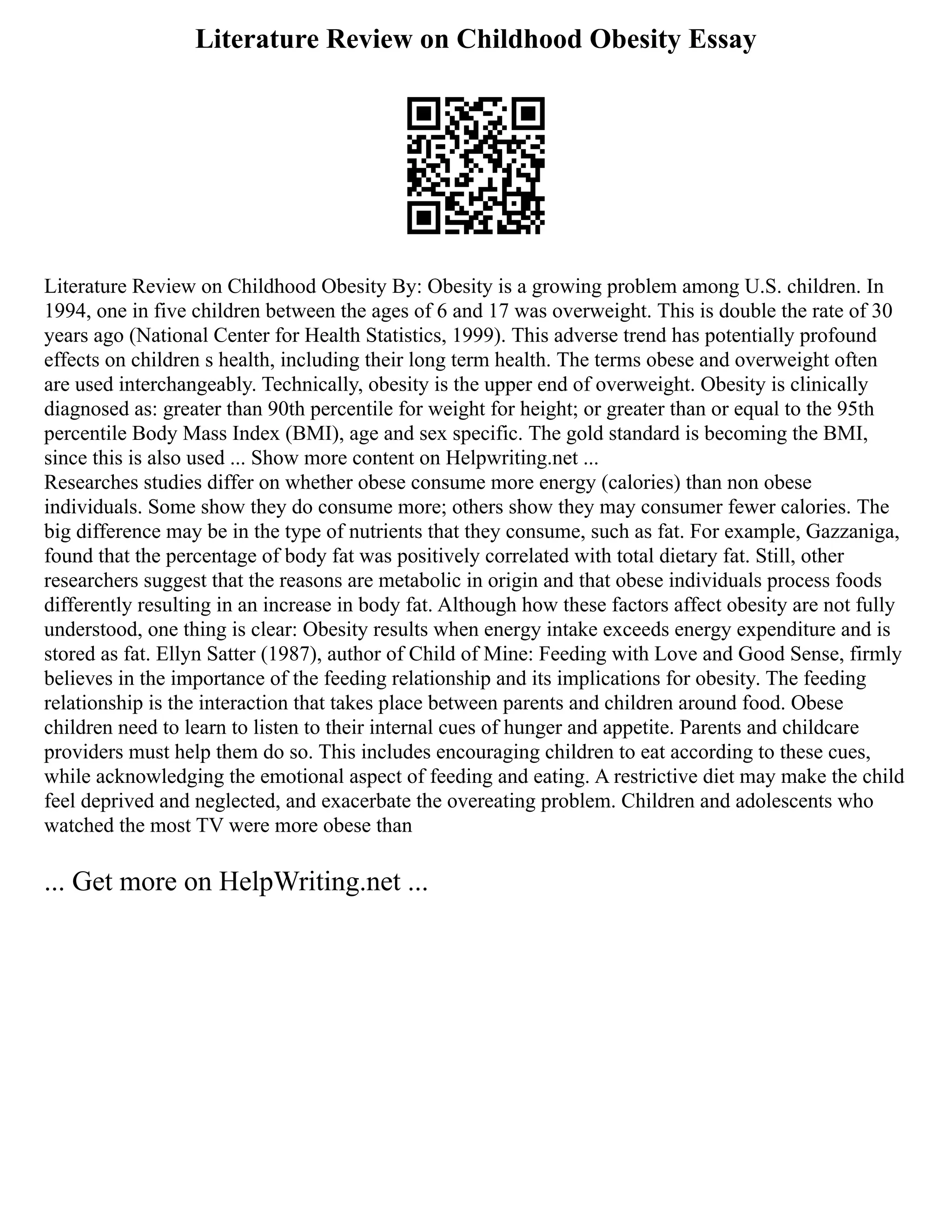 Literature Review on Childhood Obesity Essay
Literature Review on Childhood Obesity By: Obesity is a growing problem among U.S. children. In
1994, one in five children between the ages of 6 and 17 was overweight. This is double the rate of 30
years ago (National Center for Health Statistics, 1999). This adverse trend has potentially profound
effects on children s health, including their long term health. The terms obese and overweight often
are used interchangeably. Technically, obesity is the upper end of overweight. Obesity is clinically
diagnosed as: greater than 90th percentile for weight for height; or greater than or equal to the 95th
percentile Body Mass Index (BMI), age and sex specific. The gold standard is becoming the BMI,
since this is also used ... Show more content on Helpwriting.net ...
Researches studies differ on whether obese consume more energy (calories) than non obese
individuals. Some show they do consume more; others show they may consumer fewer calories. The
big difference may be in the type of nutrients that they consume, such as fat. For example, Gazzaniga,
found that the percentage of body fat was positively correlated with total dietary fat. Still, other
researchers suggest that the reasons are metabolic in origin and that obese individuals process foods
differently resulting in an increase in body fat. Although how these factors affect obesity are not fully
understood, one thing is clear: Obesity results when energy intake exceeds energy expenditure and is
stored as fat. Ellyn Satter (1987), author of Child of Mine: Feeding with Love and Good Sense, firmly
believes in the importance of the feeding relationship and its implications for obesity. The feeding
relationship is the interaction that takes place between parents and children around food. Obese
children need to learn to listen to their internal cues of hunger and appetite. Parents and childcare
providers must help them do so. This includes encouraging children to eat according to these cues,
while acknowledging the emotional aspect of feeding and eating. A restrictive diet may make the child
feel deprived and neglected, and exacerbate the overeating problem. Children and adolescents who
watched the most TV were more obese than
... Get more on HelpWriting.net ...
 