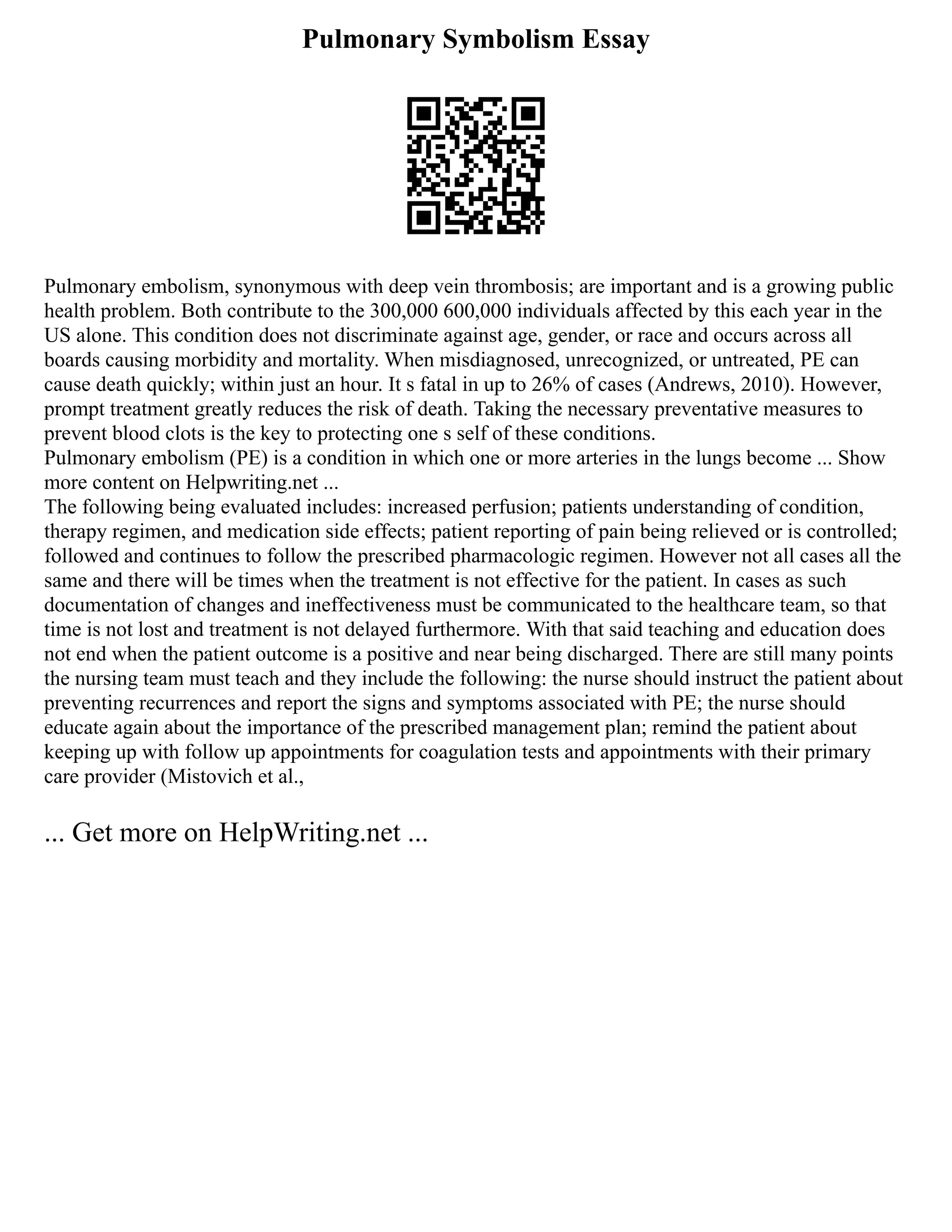 Pulmonary Symbolism Essay
Pulmonary embolism, synonymous with deep vein thrombosis; are important and is a growing public
health problem. Both contribute to the 300,000 600,000 individuals affected by this each year in the
US alone. This condition does not discriminate against age, gender, or race and occurs across all
boards causing morbidity and mortality. When misdiagnosed, unrecognized, or untreated, PE can
cause death quickly; within just an hour. It s fatal in up to 26% of cases (Andrews, 2010). However,
prompt treatment greatly reduces the risk of death. Taking the necessary preventative measures to
prevent blood clots is the key to protecting one s self of these conditions.
Pulmonary embolism (PE) is a condition in which one or more arteries in the lungs become ... Show
more content on Helpwriting.net ...
The following being evaluated includes: increased perfusion; patients understanding of condition,
therapy regimen, and medication side effects; patient reporting of pain being relieved or is controlled;
followed and continues to follow the prescribed pharmacologic regimen. However not all cases all the
same and there will be times when the treatment is not effective for the patient. In cases as such
documentation of changes and ineffectiveness must be communicated to the healthcare team, so that
time is not lost and treatment is not delayed furthermore. With that said teaching and education does
not end when the patient outcome is a positive and near being discharged. There are still many points
the nursing team must teach and they include the following: the nurse should instruct the patient about
preventing recurrences and report the signs and symptoms associated with PE; the nurse should
educate again about the importance of the prescribed management plan; remind the patient about
keeping up with follow up appointments for coagulation tests and appointments with their primary
care provider (Mistovich et al.,
... Get more on HelpWriting.net ...
 