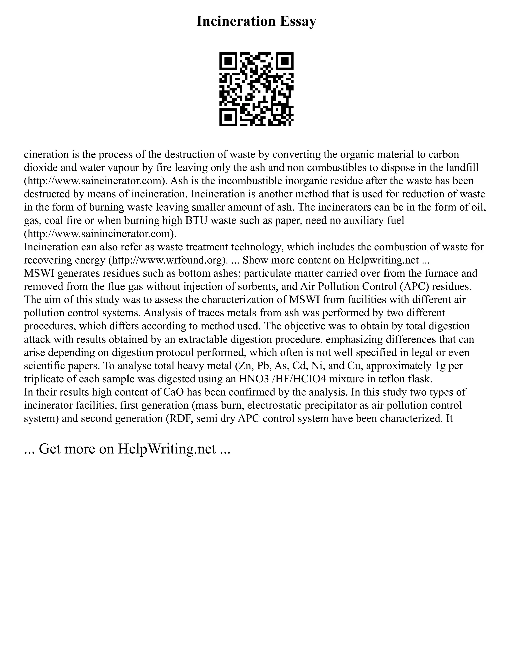 Incineration Essay
cineration is the process of the destruction of waste by converting the organic material to carbon
dioxide and water vapour by fire leaving only the ash and non combustibles to dispose in the landfill
(http://www.saincinerator.com). Ash is the incombustible inorganic residue after the waste has been
destructed by means of incineration. Incineration is another method that is used for reduction of waste
in the form of burning waste leaving smaller amount of ash. The incinerators can be in the form of oil,
gas, coal fire or when burning high BTU waste such as paper, need no auxiliary fuel
(http://www.sainincinerator.com).
Incineration can also refer as waste treatment technology, which includes the combustion of waste for
recovering energy (http://www.wrfound.org). ... Show more content on Helpwriting.net ...
MSWI generates residues such as bottom ashes; particulate matter carried over from the furnace and
removed from the flue gas without injection of sorbents, and Air Pollution Control (APC) residues.
The aim of this study was to assess the characterization of MSWI from facilities with different air
pollution control systems. Analysis of traces metals from ash was performed by two different
procedures, which differs according to method used. The objective was to obtain by total digestion
attack with results obtained by an extractable digestion procedure, emphasizing differences that can
arise depending on digestion protocol performed, which often is not well specified in legal or even
scientific papers. To analyse total heavy metal (Zn, Pb, As, Cd, Ni, and Cu, approximately 1g per
triplicate of each sample was digested using an HNO3 /HF/HCIO4 mixture in teflon flask.
In their results high content of CaO has been confirmed by the analysis. In this study two types of
incinerator facilities, first generation (mass burn, electrostatic precipitator as air pollution control
system) and second generation (RDF, semi dry APC control system have been characterized. It
... Get more on HelpWriting.net ...
 