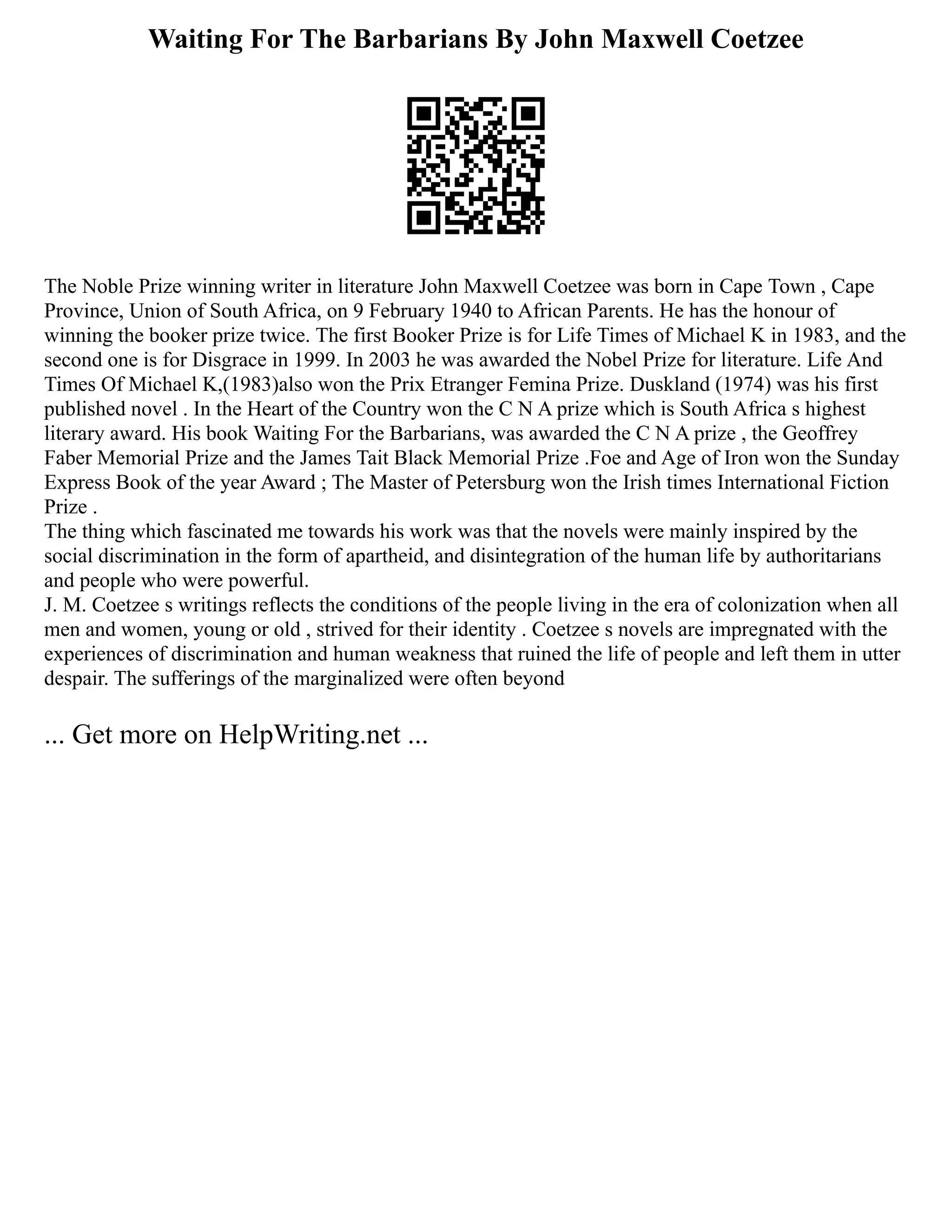 Waiting For The Barbarians By John Maxwell Coetzee
The Noble Prize winning writer in literature John Maxwell Coetzee was born in Cape Town , Cape
Province, Union of South Africa, on 9 February 1940 to African Parents. He has the honour of
winning the booker prize twice. The first Booker Prize is for Life Times of Michael K in 1983, and the
second one is for Disgrace in 1999. In 2003 he was awarded the Nobel Prize for literature. Life And
Times Of Michael K,(1983)also won the Prix Etranger Femina Prize. Duskland (1974) was his first
published novel . In the Heart of the Country won the C N A prize which is South Africa s highest
literary award. His book Waiting For the Barbarians, was awarded the C N A prize , the Geoffrey
Faber Memorial Prize and the James Tait Black Memorial Prize .Foe and Age of Iron won the Sunday
Express Book of the year Award ; The Master of Petersburg won the Irish times International Fiction
Prize .
The thing which fascinated me towards his work was that the novels were mainly inspired by the
social discrimination in the form of apartheid, and disintegration of the human life by authoritarians
and people who were powerful.
J. M. Coetzee s writings reflects the conditions of the people living in the era of colonization when all
men and women, young or old , strived for their identity . Coetzee s novels are impregnated with the
experiences of discrimination and human weakness that ruined the life of people and left them in utter
despair. The sufferings of the marginalized were often beyond
... Get more on HelpWriting.net ...
 