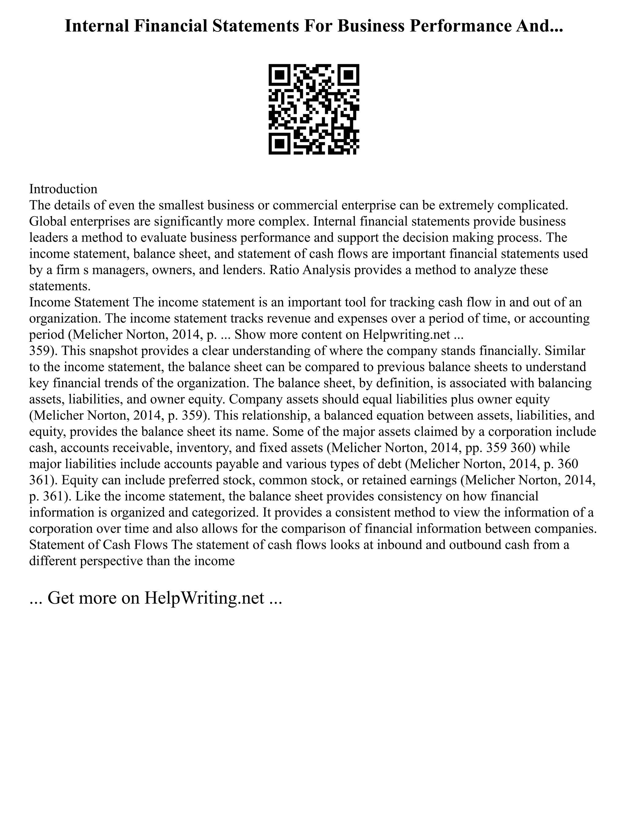 Internal Financial Statements For Business Performance And...
Introduction
The details of even the smallest business or commercial enterprise can be extremely complicated.
Global enterprises are significantly more complex. Internal financial statements provide business
leaders a method to evaluate business performance and support the decision making process. The
income statement, balance sheet, and statement of cash flows are important financial statements used
by a firm s managers, owners, and lenders. Ratio Analysis provides a method to analyze these
statements.
Income Statement The income statement is an important tool for tracking cash flow in and out of an
organization. The income statement tracks revenue and expenses over a period of time, or accounting
period (Melicher Norton, 2014, p. ... Show more content on Helpwriting.net ...
359). This snapshot provides a clear understanding of where the company stands financially. Similar
to the income statement, the balance sheet can be compared to previous balance sheets to understand
key financial trends of the organization. The balance sheet, by definition, is associated with balancing
assets, liabilities, and owner equity. Company assets should equal liabilities plus owner equity
(Melicher Norton, 2014, p. 359). This relationship, a balanced equation between assets, liabilities, and
equity, provides the balance sheet its name. Some of the major assets claimed by a corporation include
cash, accounts receivable, inventory, and fixed assets (Melicher Norton, 2014, pp. 359 360) while
major liabilities include accounts payable and various types of debt (Melicher Norton, 2014, p. 360
361). Equity can include preferred stock, common stock, or retained earnings (Melicher Norton, 2014,
p. 361). Like the income statement, the balance sheet provides consistency on how financial
information is organized and categorized. It provides a consistent method to view the information of a
corporation over time and also allows for the comparison of financial information between companies.
Statement of Cash Flows The statement of cash flows looks at inbound and outbound cash from a
different perspective than the income
... Get more on HelpWriting.net ...
 