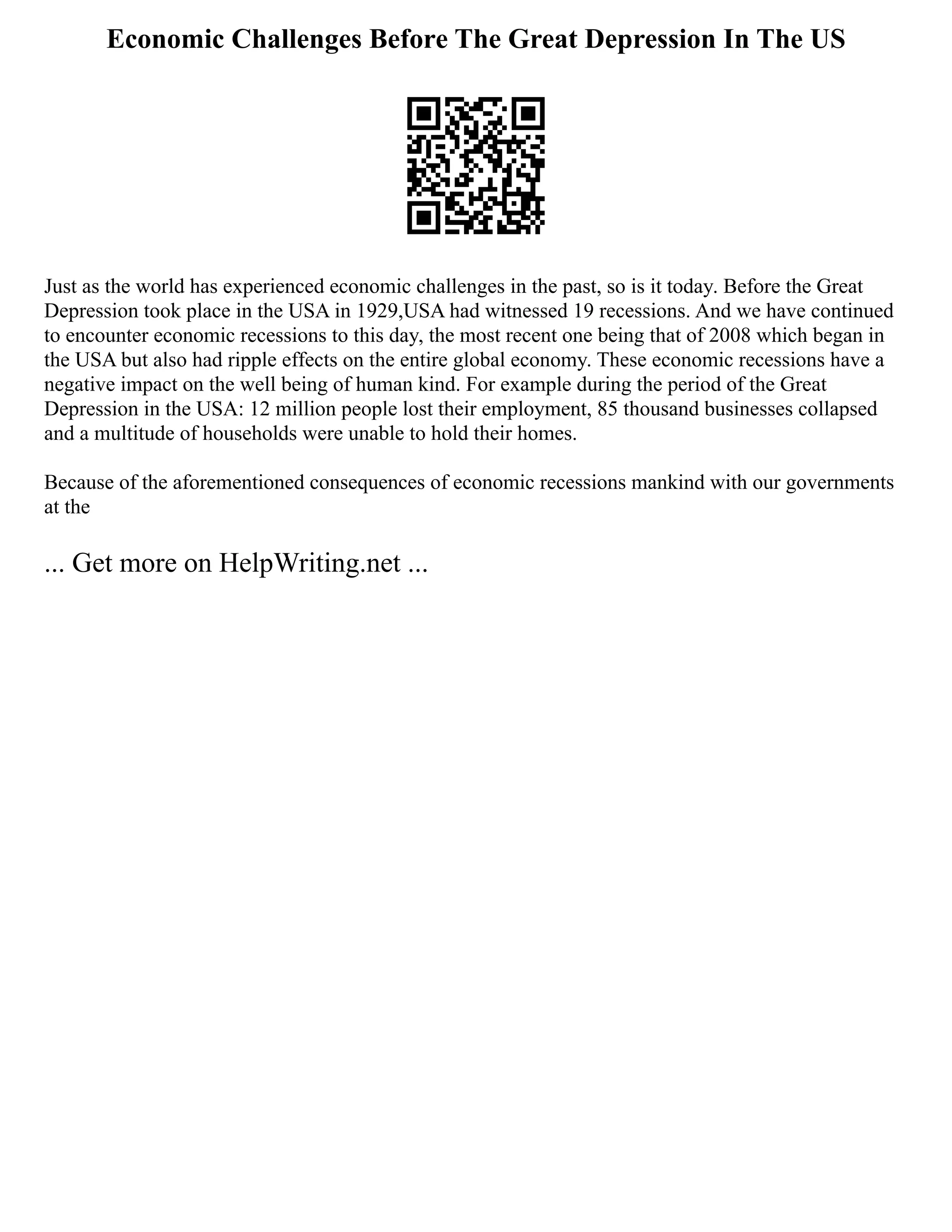Economic Challenges Before The Great Depression In The US
Just as the world has experienced economic challenges in the past, so is it today. Before the Great
Depression took place in the USA in 1929,USA had witnessed 19 recessions. And we have continued
to encounter economic recessions to this day, the most recent one being that of 2008 which began in
the USA but also had ripple effects on the entire global economy. These economic recessions have a
negative impact on the well being of human kind. For example during the period of the Great
Depression in the USA: 12 million people lost their employment, 85 thousand businesses collapsed
and a multitude of households were unable to hold their homes.
Because of the aforementioned consequences of economic recessions mankind with our governments
at the
... Get more on HelpWriting.net ...
 