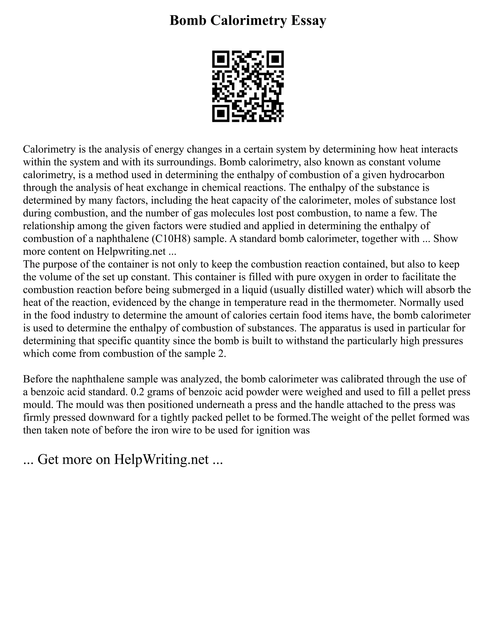 Bomb Calorimetry Essay
Calorimetry is the analysis of energy changes in a certain system by determining how heat interacts
within the system and with its surroundings. Bomb calorimetry, also known as constant volume
calorimetry, is a method used in determining the enthalpy of combustion of a given hydrocarbon
through the analysis of heat exchange in chemical reactions. The enthalpy of the substance is
determined by many factors, including the heat capacity of the calorimeter, moles of substance lost
during combustion, and the number of gas molecules lost post combustion, to name a few. The
relationship among the given factors were studied and applied in determining the enthalpy of
combustion of a naphthalene (C10H8) sample. A standard bomb calorimeter, together with ... Show
more content on Helpwriting.net ...
The purpose of the container is not only to keep the combustion reaction contained, but also to keep
the volume of the set up constant. This container is filled with pure oxygen in order to facilitate the
combustion reaction before being submerged in a liquid (usually distilled water) which will absorb the
heat of the reaction, evidenced by the change in temperature read in the thermometer. Normally used
in the food industry to determine the amount of calories certain food items have, the bomb calorimeter
is used to determine the enthalpy of combustion of substances. The apparatus is used in particular for
determining that specific quantity since the bomb is built to withstand the particularly high pressures
which come from combustion of the sample 2.
Before the naphthalene sample was analyzed, the bomb calorimeter was calibrated through the use of
a benzoic acid standard. 0.2 grams of benzoic acid powder were weighed and used to fill a pellet press
mould. The mould was then positioned underneath a press and the handle attached to the press was
firmly pressed downward for a tightly packed pellet to be formed.The weight of the pellet formed was
then taken note of before the iron wire to be used for ignition was
... Get more on HelpWriting.net ...
 