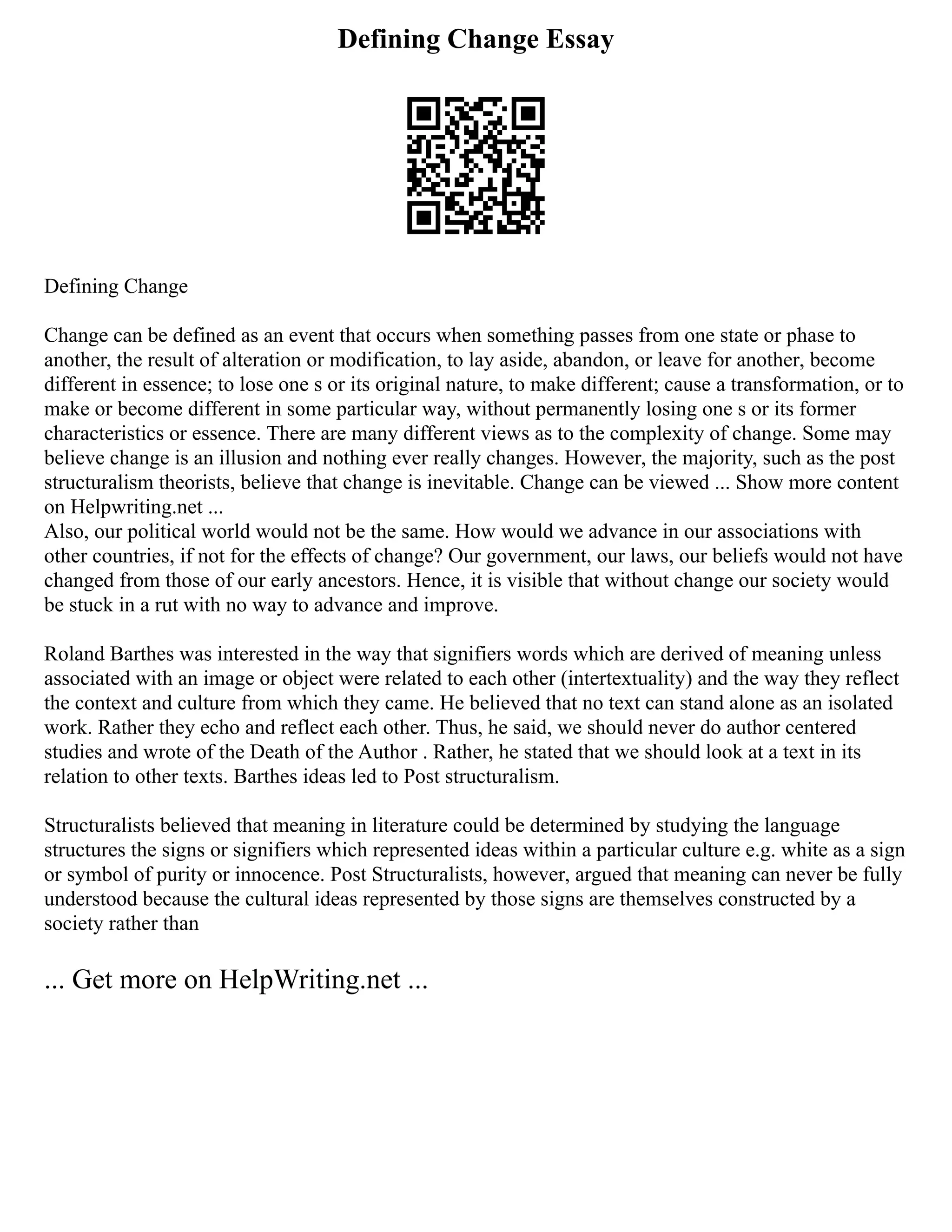 Defining Change Essay
Defining Change
Change can be defined as an event that occurs when something passes from one state or phase to
another, the result of alteration or modification, to lay aside, abandon, or leave for another, become
different in essence; to lose one s or its original nature, to make different; cause a transformation, or to
make or become different in some particular way, without permanently losing one s or its former
characteristics or essence. There are many different views as to the complexity of change. Some may
believe change is an illusion and nothing ever really changes. However, the majority, such as the post
structuralism theorists, believe that change is inevitable. Change can be viewed ... Show more content
on Helpwriting.net ...
Also, our political world would not be the same. How would we advance in our associations with
other countries, if not for the effects of change? Our government, our laws, our beliefs would not have
changed from those of our early ancestors. Hence, it is visible that without change our society would
be stuck in a rut with no way to advance and improve.
Roland Barthes was interested in the way that signifiers words which are derived of meaning unless
associated with an image or object were related to each other (intertextuality) and the way they reflect
the context and culture from which they came. He believed that no text can stand alone as an isolated
work. Rather they echo and reflect each other. Thus, he said, we should never do author centered
studies and wrote of the Death of the Author . Rather, he stated that we should look at a text in its
relation to other texts. Barthes ideas led to Post structuralism.
Structuralists believed that meaning in literature could be determined by studying the language
structures the signs or signifiers which represented ideas within a particular culture e.g. white as a sign
or symbol of purity or innocence. Post Structuralists, however, argued that meaning can never be fully
understood because the cultural ideas represented by those signs are themselves constructed by a
society rather than
... Get more on HelpWriting.net ...
 